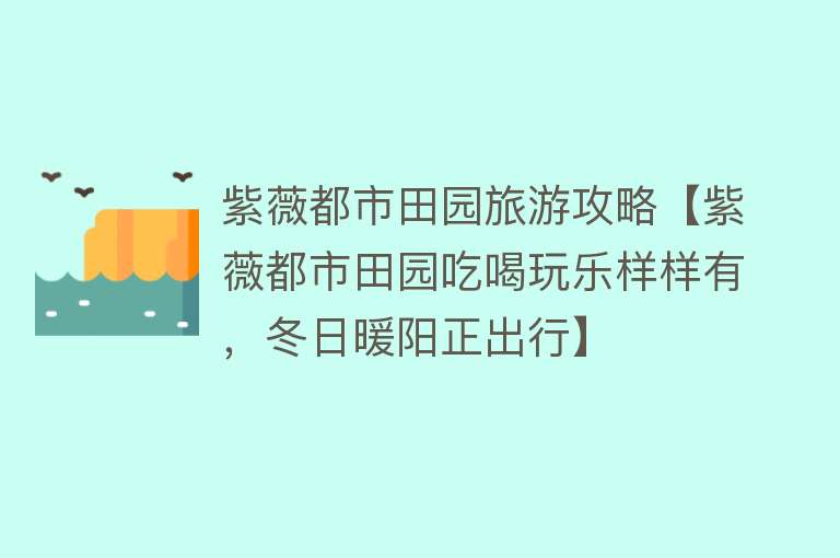 紫薇都市田园旅游攻略【紫薇都市田园吃喝玩乐样样有，冬日暖阳正出行】