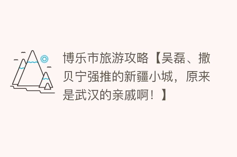 博乐市旅游攻略【吴磊、撒贝宁强推的新疆小城，原来是武汉的亲戚啊！】