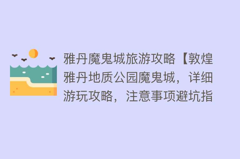 雅丹魔鬼城旅游攻略【敦煌雅丹地质公园魔鬼城，详细游玩攻略，注意事项避坑指南】