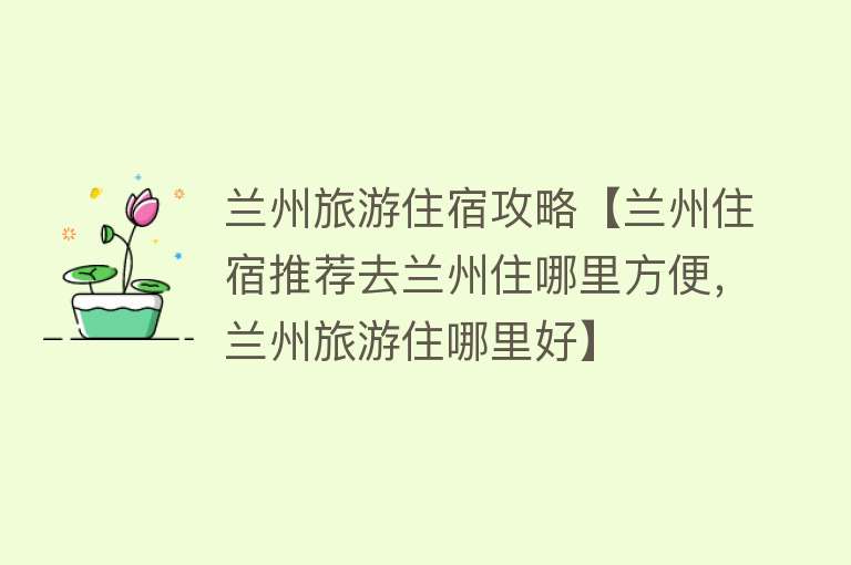 兰州旅游住宿攻略【兰州住宿推荐去兰州住哪里方便，兰州旅游住哪里好】