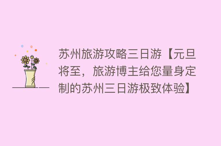 苏州旅游攻略三日游【元旦将至，旅游博主给您量身定制的苏州三日游极致体验】