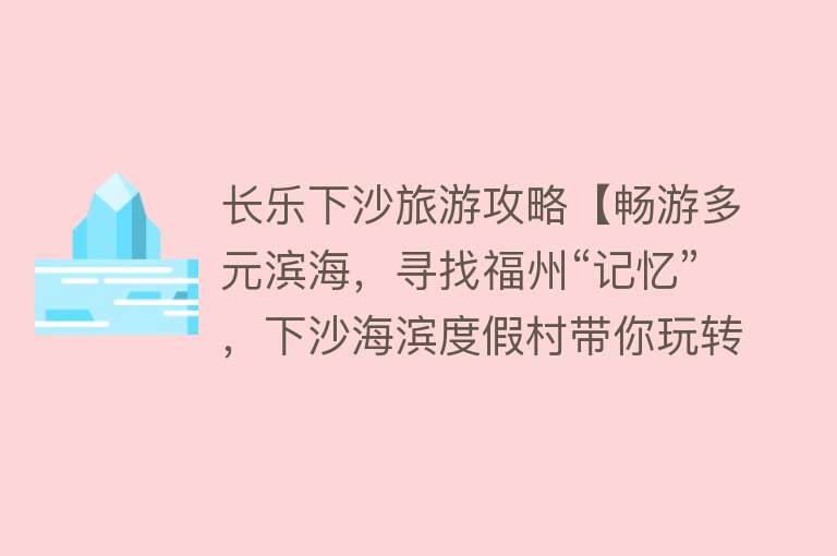 长乐下沙旅游攻略【畅游多元滨海，寻找福州“记忆”，下沙海滨度假村带你玩转缤纷夏日！】