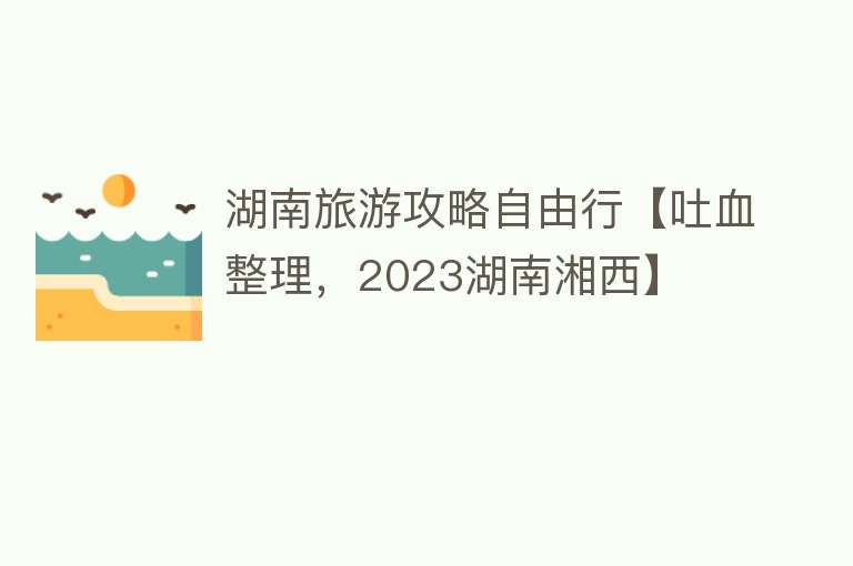 湖南旅游攻略自由行【吐血整理，2023湖南湘西】