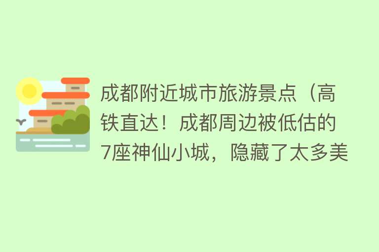 成都附近城市旅游景点（高铁直达！成都周边被低估的7座神仙小城，隐藏了太多美食美景！）