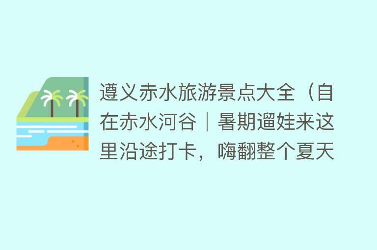 遵义赤水旅游景点大全（自在赤水河谷│暑期遛娃来这里沿途打卡，嗨翻整个夏天）