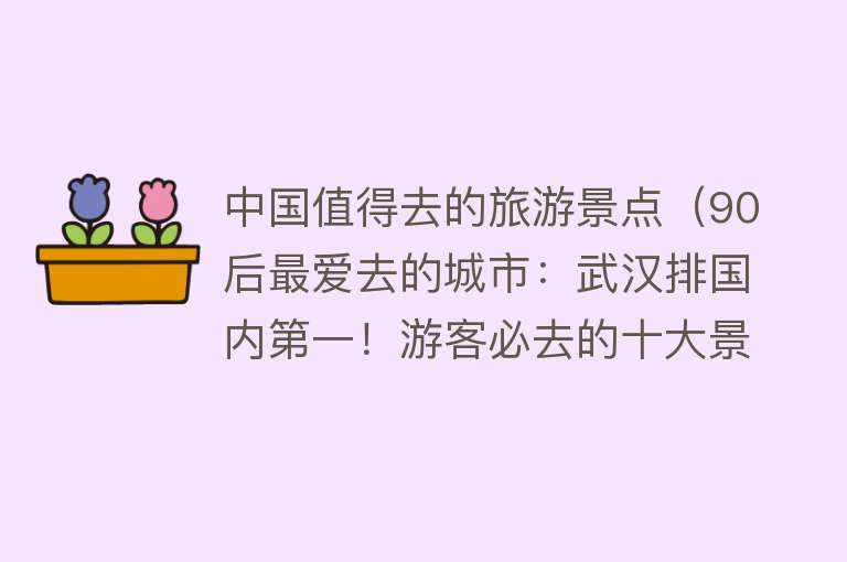 中国值得去的旅游景点（90后最爱去的城市：武汉排国内第一！游客必去的十大景点解密！）