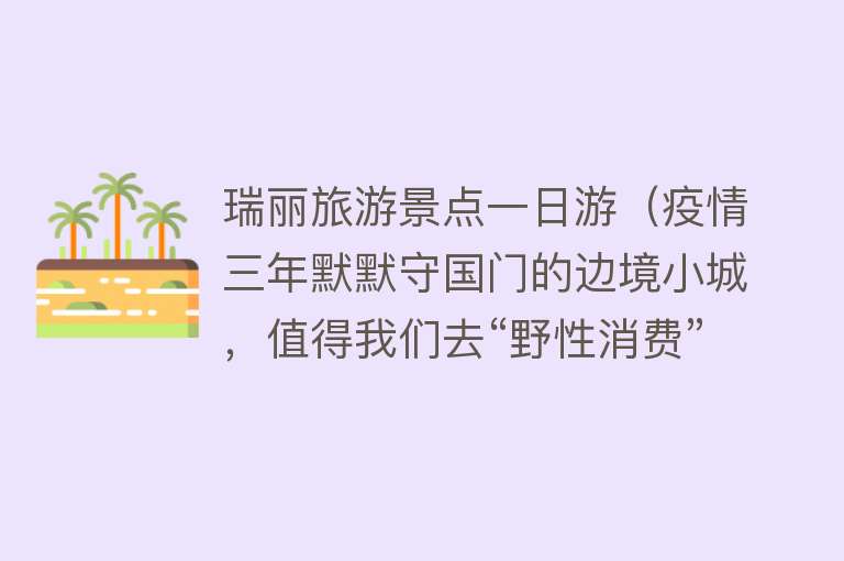 瑞丽旅游景点一日游（疫情三年默默守国门的边境小城，值得我们去“野性消费”！）