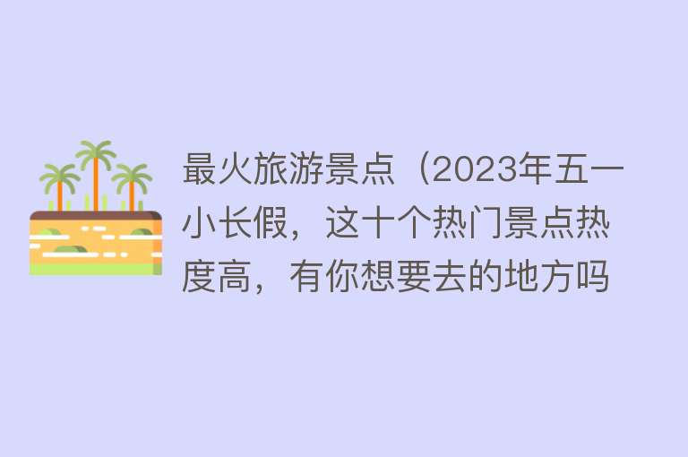 最火旅游景点（2023年五一小长假，这十个热门景点热度高，有你想要去的地方吗）