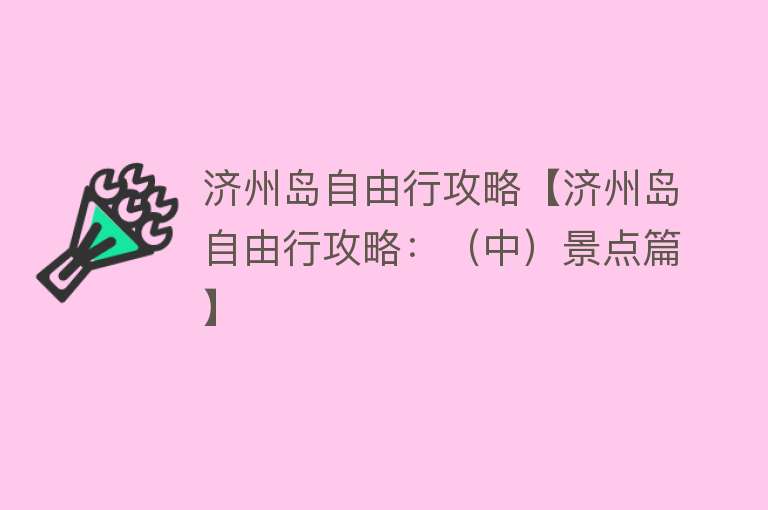 济州岛自由行攻略【济州岛自由行攻略：（中）景点篇】