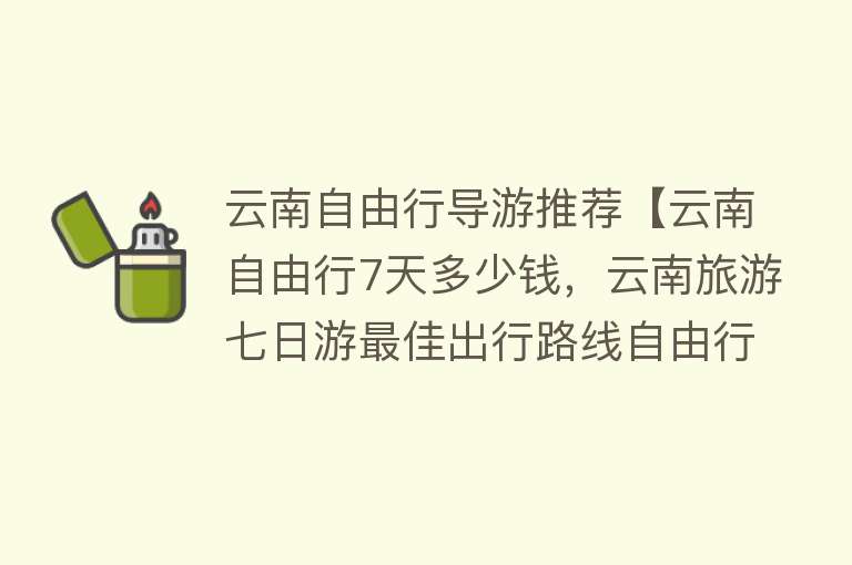 云南自由行导游推荐【云南自由行7天多少钱，云南旅游七日游最佳出行路线自由行攻略+费用】