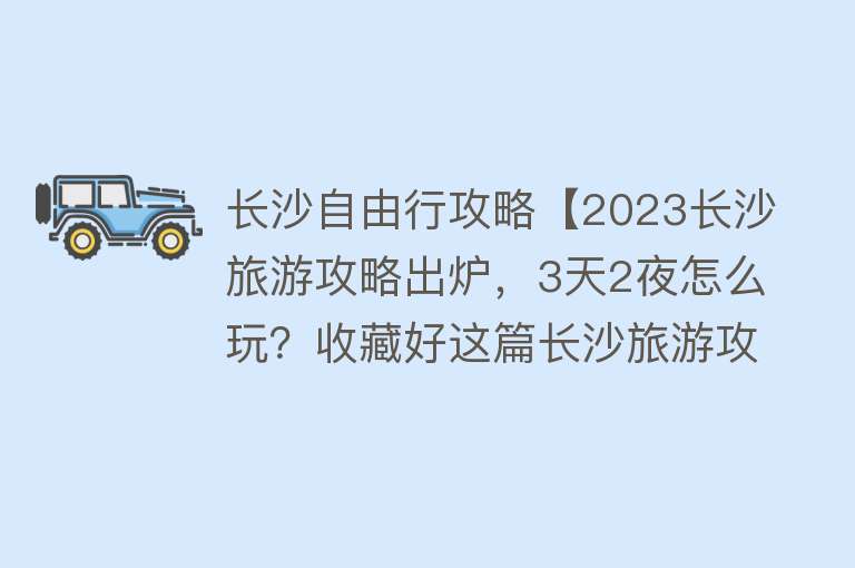 长沙自由行攻略【2023长沙旅游攻略出炉，3天2夜怎么玩？收藏好这篇长沙旅游攻略就够啦~~~】