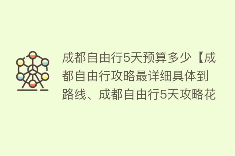 成都自由行5天预算多少【成都自由行攻略最详细具体到路线、成都自由行5天攻略花费】