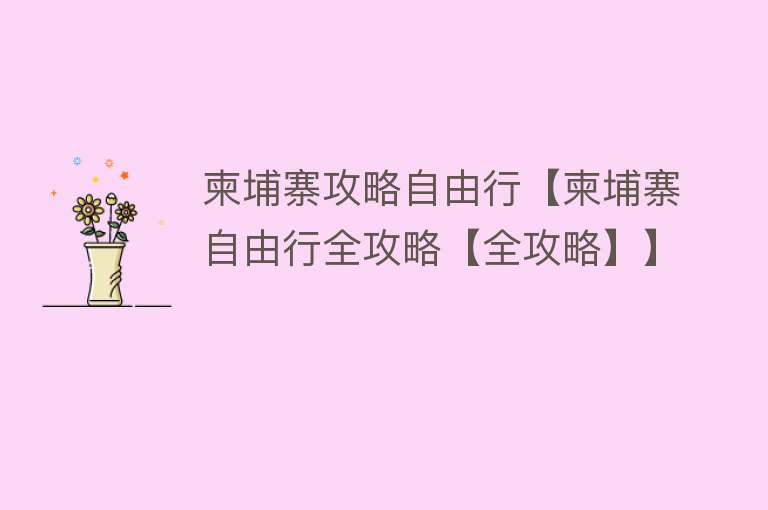 柬埔寨攻略自由行【柬埔寨自由行全攻略【全攻略】】