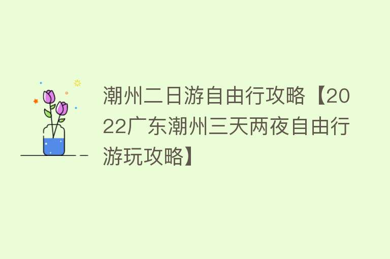 潮州二日游自由行攻略【2022广东潮州三天两夜自由行游玩攻略】