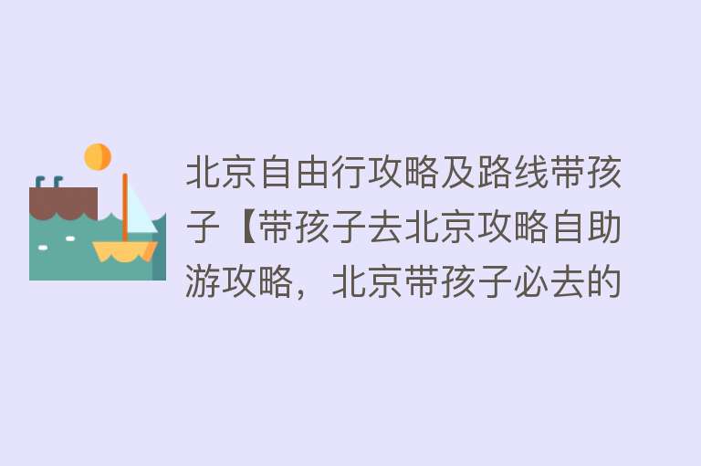 北京自由行攻略及路线带孩子【带孩子去北京攻略自助游攻略，北京带孩子必去的景点】