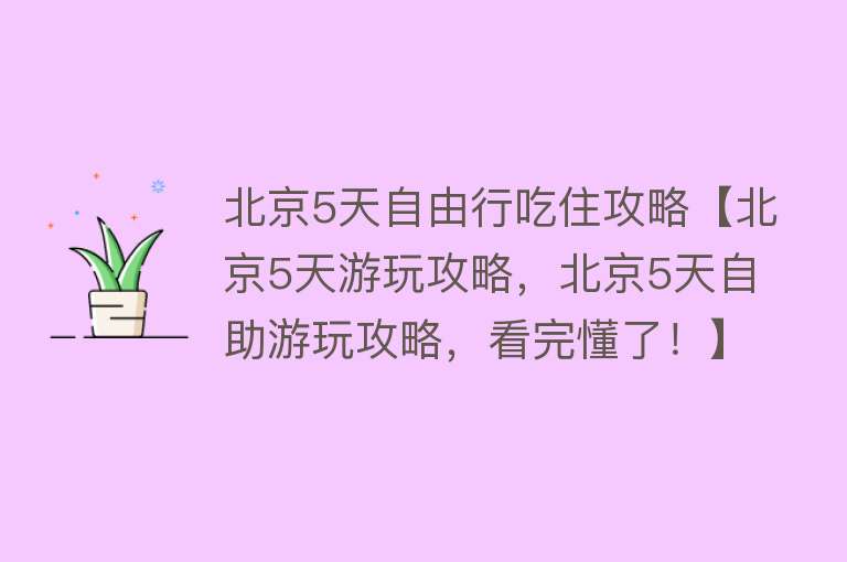 北京5天自由行吃住攻略【北京5天游玩攻略，北京5天自助游玩攻略，看完懂了！】