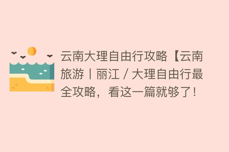 云南大理自由行攻略【云南旅游丨丽江／大理自由行最全攻略，看这一篇就够了！】