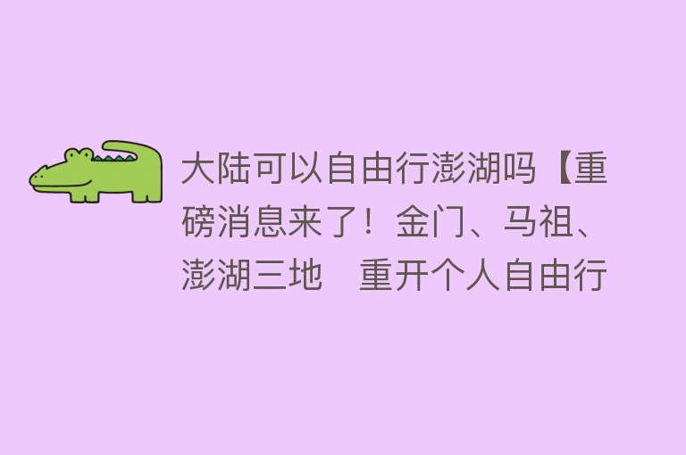 大陆可以自由行澎湖吗【重磅消息来了！金门、马祖、澎湖三地   重开个人自由行！】