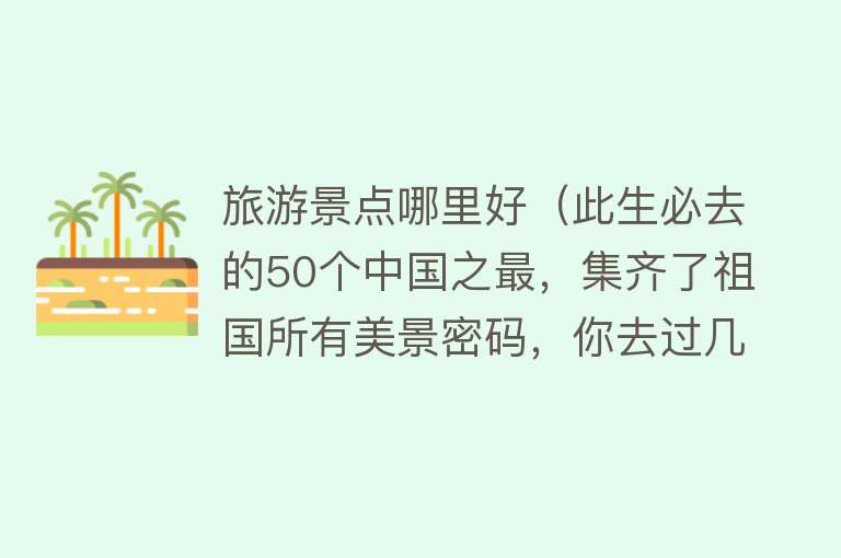 旅游景点哪里好（此生必去的50个中国之最，集齐了祖国所有美景密码，你去过几个？）