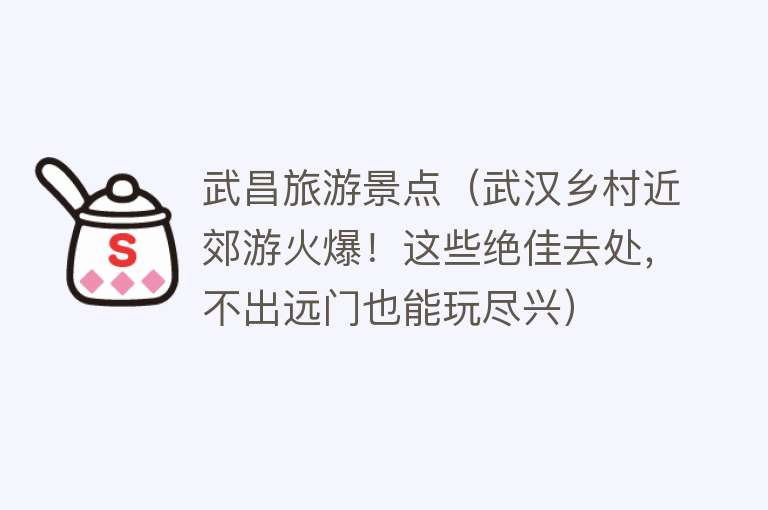 武昌旅游景点（武汉乡村近郊游火爆！这些绝佳去处，不出远门也能玩尽兴）