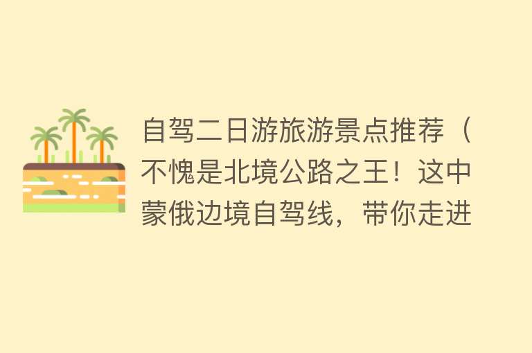 自驾二日游旅游景点推荐（不愧是北境公路之王！这中蒙俄边境自驾线，带你走进中国最美草原）