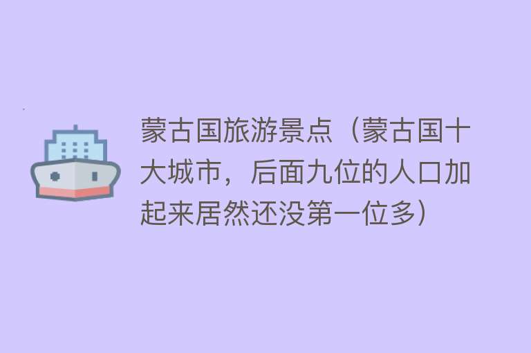 蒙古国旅游景点（蒙古国十大城市，后面九位的人口加起来居然还没第一位多）