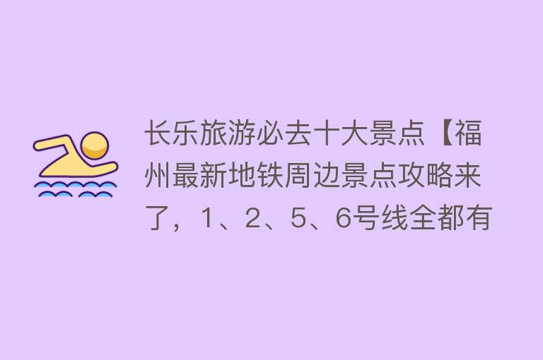 长乐旅游必去十大景点【福州最新地铁周边景点攻略来了，1、2、5、6号线全都有！】