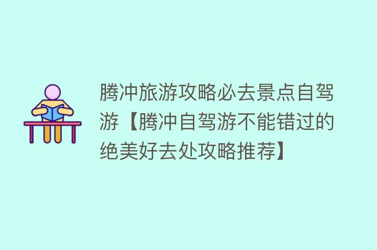 腾冲旅游攻略必去景点自驾游【腾冲自驾游不能错过的绝美好去处攻略推荐】