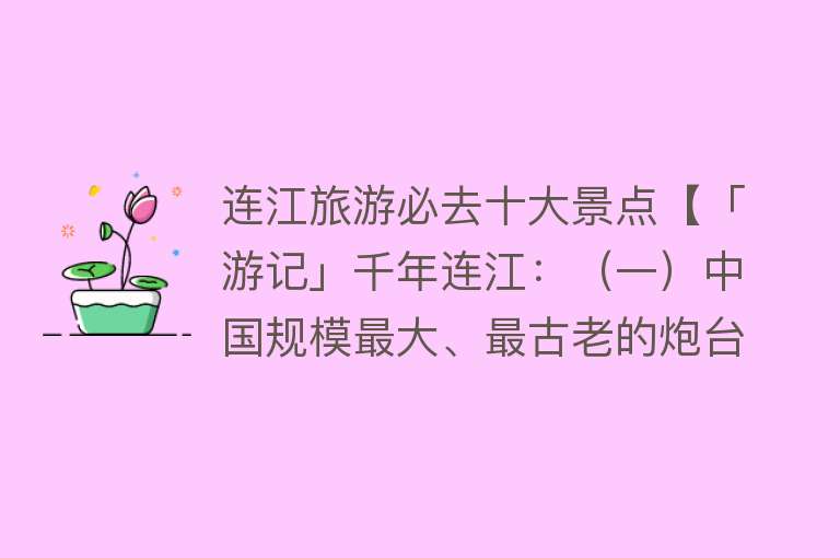 连江旅游必去十大景点【「游记」千年连江：（一）中国规模最大、最古老的炮台】