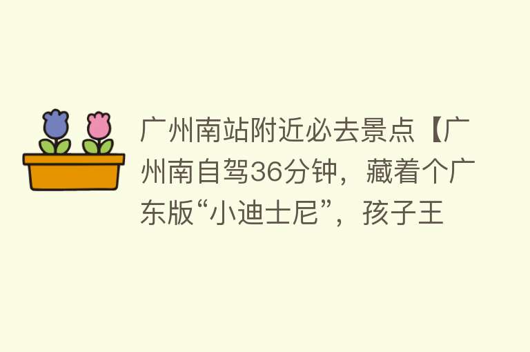 广州南站附近必去景点【广州南自驾36分钟，藏着个广东版“小迪士尼”，孩子王的天堂！】