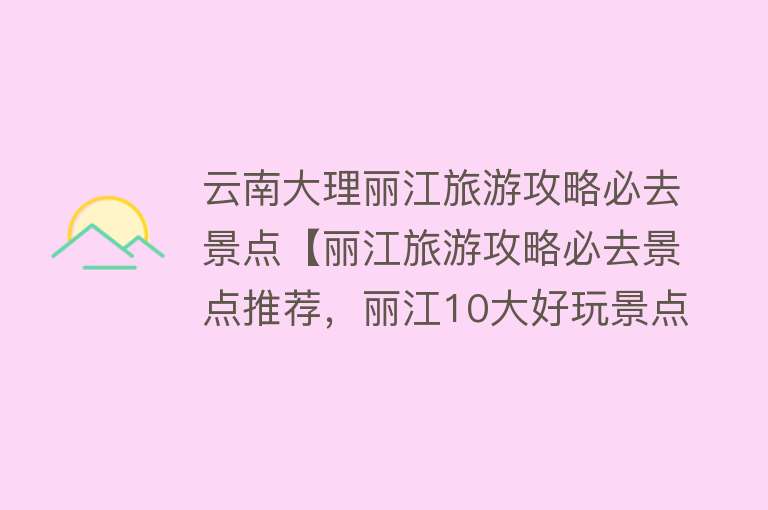 云南大理丽江旅游攻略必去景点【丽江旅游攻略必去景点推荐，丽江10大好玩景点，你去过几个？】