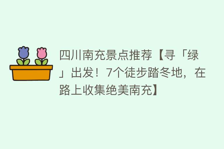 四川南充景点推荐【寻「绿」出发！7个徒步踏冬地，在路上收集绝美南充】