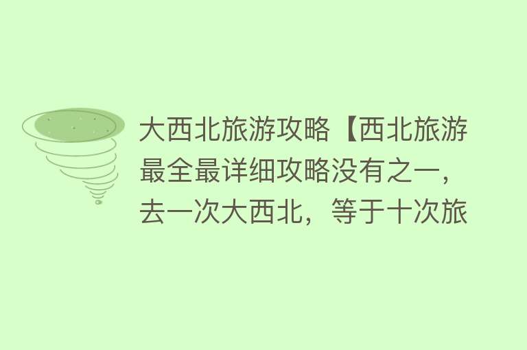 大西北旅游攻略【西北旅游最全最详细攻略没有之一，去一次大西北，等于十次旅行】